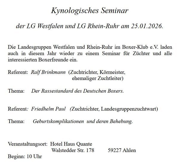 Kynologisches Seminar der LG Westfalen und LG Rhein-Ruhr am 25.01.2026. Die Landesgruppen Westfalen und Rhein-Ruhr im Boxer-Klub e.V. laden auch in diesem Jahr wieder zu einem Seminar für Züchter und alle interessierten Boxerfreunde ein. Kynologisches Seminar der LG Westfalen und LG Rhein-Ruhr am 25.01.2026. Die Landesgruppen Westfalen und Rhein-Ruhr im Boxer-Klub e.V. laden auch in diesem Jahr wieder zu einem Seminar für Züchter und alle interessierten Boxerfreunde ein. Referent: Ralf Brinkmann (Zuchtrichter, Körmeister, ehemaliger Zuchtleiter) Thema: Der Rassestandard des Deutschen Boxers. Referent: Friedhelm Paul (Zuchtrichter, Landesgruppenzuchtwart) Thema: Geburtskomplikationen und deren Behebung. Veranstaltungsort: Hotel Haus Quante Walstedder Str. 178 59227 Ahlen Beginn: 10 Uhr